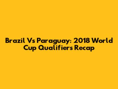 Brazil Vs Paraguay: 2018 World Cup Qualifiers Recap