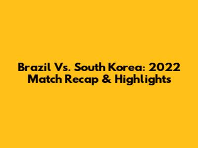 Brazil Vs. South Korea: 2022 Match Recap & Highlights