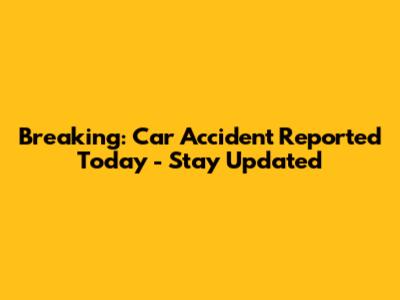 Breaking: Car Accident Reported Today - Stay Updated