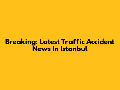 Breaking: Latest Traffic Accident News In Istanbul