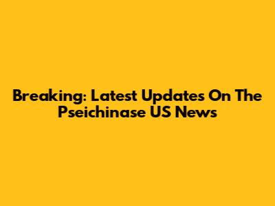 Breaking: Latest Updates On The Pseichinase US News