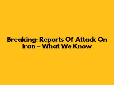 Breaking: Reports Of Attack On Iran – What We Know