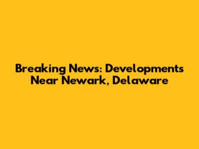 Breaking News: Developments Near Newark, Delaware