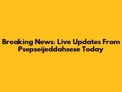 Breaking News: Live Updates From Psepseijeddahsese Today