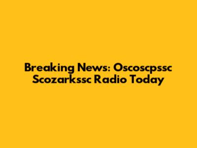 Breaking News: Oscoscpssc Scozarkssc Radio Today