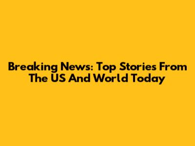 Breaking News: Top Stories From The US And World Today