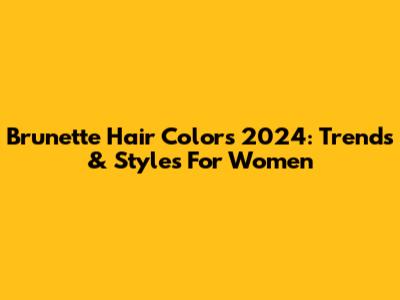 Brunette Hair Colors 2024: Trends & Styles For Women