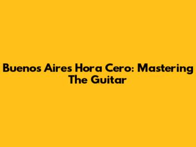 Buenos Aires Hora Cero: Mastering The Guitar