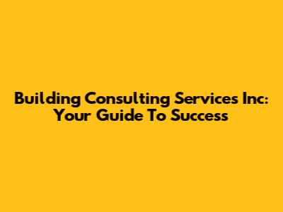 Building Consulting Services Inc: Your Guide To Success