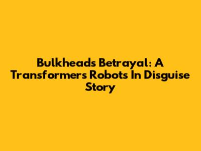 Bulkhead's Betrayal: A Transformers Robots In Disguise Story