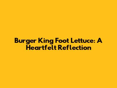 Burger King Foot Lettuce: A Heartfelt Reflection