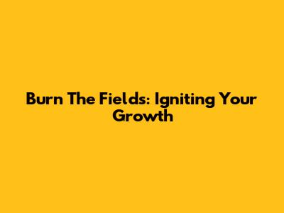 Burn The Fields: Igniting Your Growth