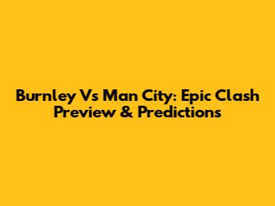 Burnley Vs Man City: Epic Clash Preview & Predictions