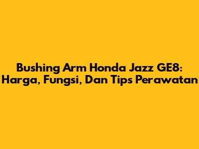 Bushing Arm Honda Jazz GE8: Harga, Fungsi, Dan Tips Perawatan
