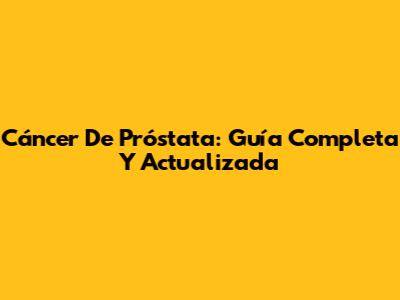 Cáncer De Próstata: Guía Completa Y Actualizada