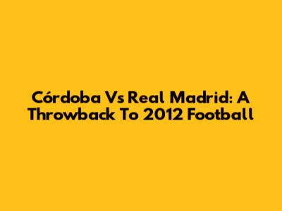 Córdoba Vs Real Madrid: A Throwback To 2012 Football