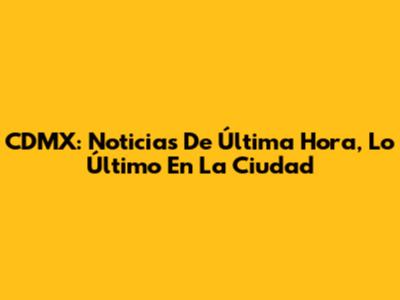 CDMX: Noticias De Última Hora, Lo Último En La Ciudad