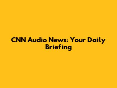 CNN Audio News: Your Daily Briefing