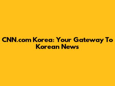 CNN.com Korea: Your Gateway To Korean News