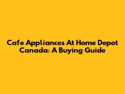 Cafe Appliances At Home Depot Canada: A Buying Guide