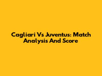 Cagliari Vs Juventus: Match Analysis And Score