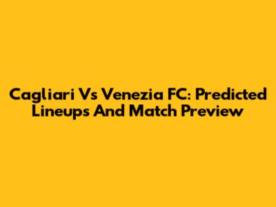 Cagliari Vs Venezia FC: Predicted Lineups And Match Preview
