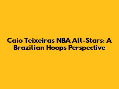 Caio Teixeira's NBA All-Stars: A Brazilian Hoops Perspective