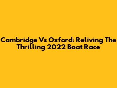 Cambridge Vs Oxford: Reliving The Thrilling 2022 Boat Race