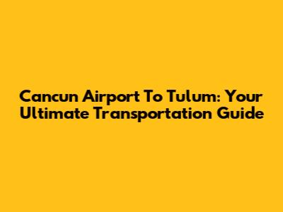 Cancun Airport To Tulum: Your Ultimate Transportation Guide