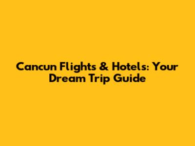 Cancun Flights & Hotels: Your Dream Trip Guide