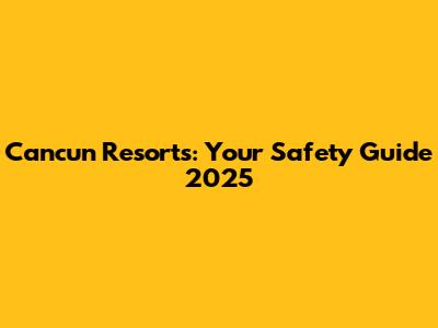 Cancun Resorts: Your Safety Guide 2025