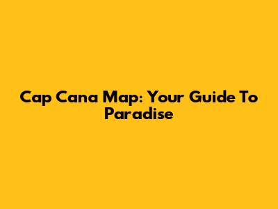 Cap Cana Map: Your Guide To Paradise