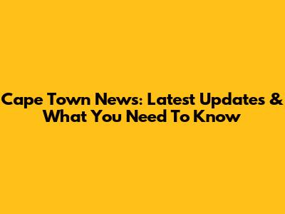 Cape Town News: Latest Updates & What You Need To Know