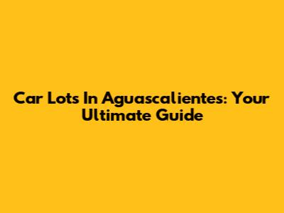 Car Lots In Aguascalientes: Your Ultimate Guide