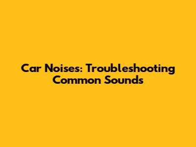 Car Noises: Troubleshooting Common Sounds