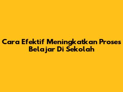 Cara Efektif Meningkatkan Proses Belajar Di Sekolah