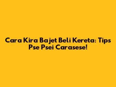 Cara Kira Bajet Beli Kereta: Tips Pse Psei Carasese!