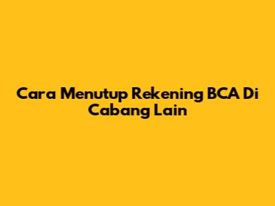 Cara Menutup Rekening BCA Di Cabang Lain