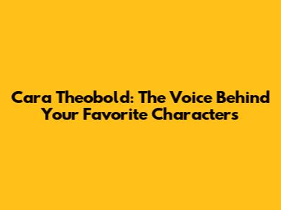 Cara Theobold: The Voice Behind Your Favorite Characters