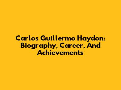 Carlos Guillermo Haydon: Biography, Career, And Achievements