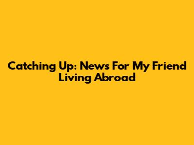 Catching Up: News For My Friend Living Abroad