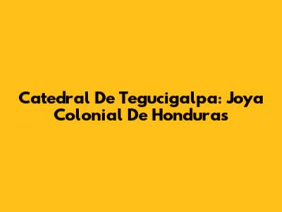 Catedral De Tegucigalpa: Joya Colonial De Honduras