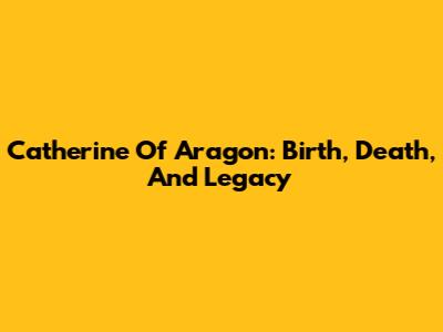 Catherine Of Aragon: Birth, Death, And Legacy