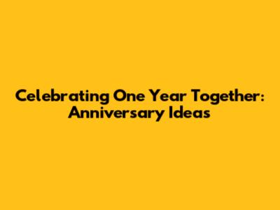 Celebrating One Year Together: Anniversary Ideas