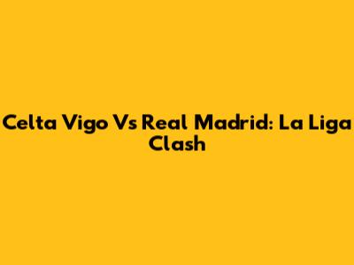 Celta Vigo Vs Real Madrid: La Liga Clash