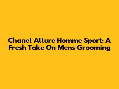 Chanel Allure Homme Sport: A Fresh Take On Men's Grooming