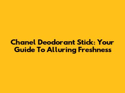 Chanel Deodorant Stick: Your Guide To Alluring Freshness