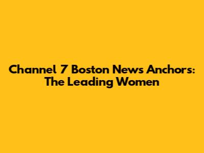 Channel 7 Boston News Anchors: The Leading Women