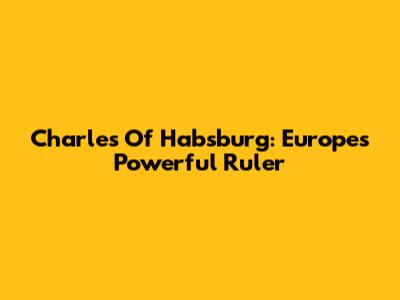 Charles Of Habsburg: Europe's Powerful Ruler