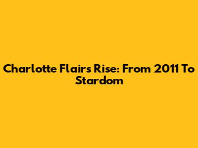 Charlotte Flair's Rise: From 2011 To Stardom